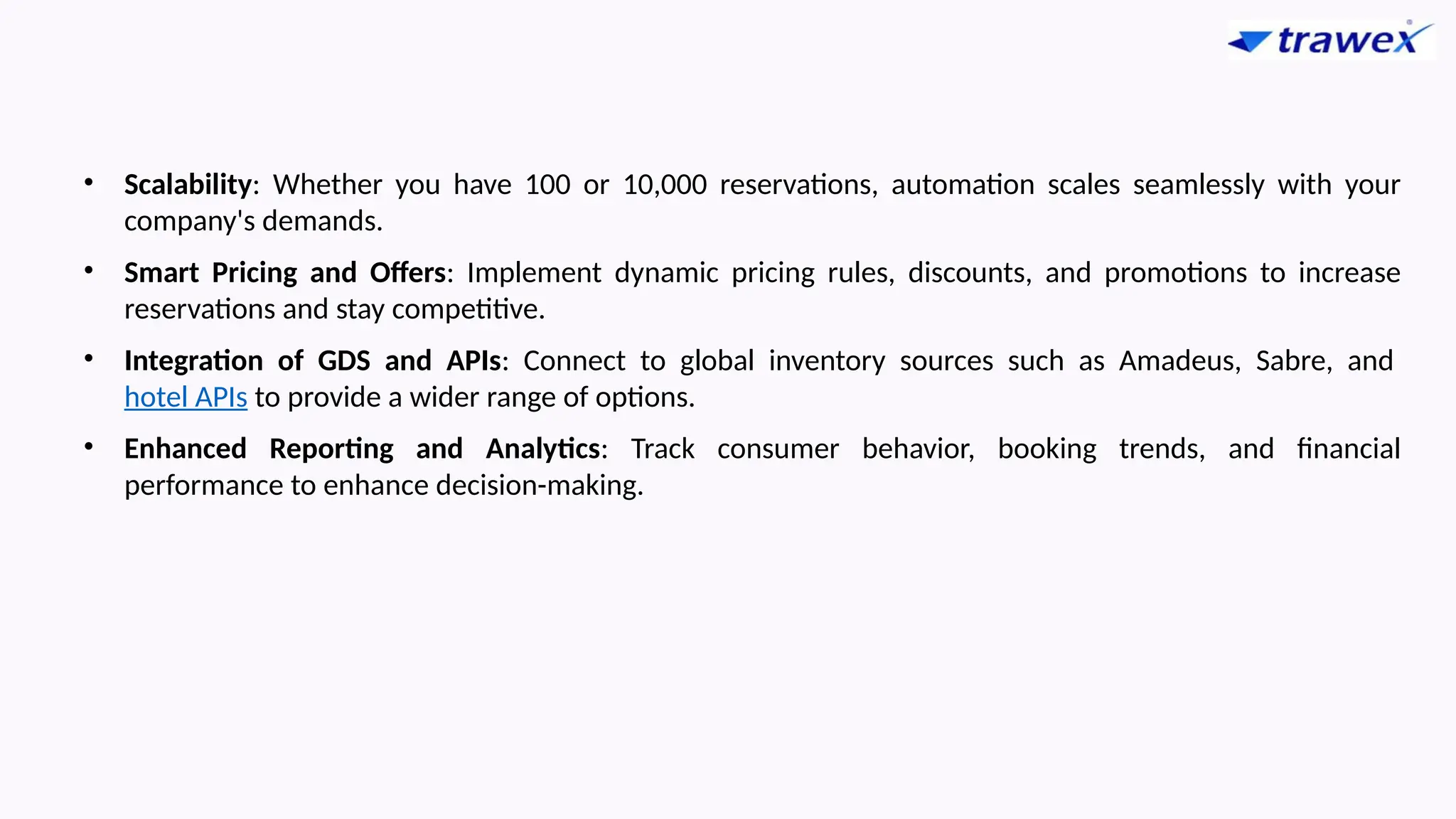 • Scalability: Whether you have 100 or 10,000 reservations, automation scales seamlessly with your
company's demands.
• Smart Pricing and Offers: Implement dynamic pricing rules, discounts, and promotions to increase
reservations and stay competitive.
• Integration of GDS and APIs: Connect to global inventory sources such as Amadeus, Sabre, and
hotel APIs to provide a wider range of options.
• Enhanced Reporting and Analytics: Track consumer behavior, booking trends, and financial
performance to enhance decision-making.
 