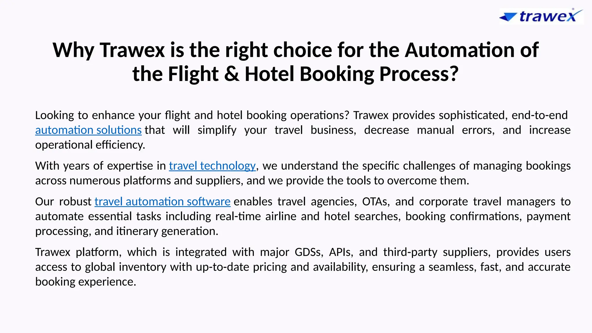 Why Trawex is the right choice for the Automation of
the Flight & Hotel Booking Process?
Looking to enhance your flight and hotel booking operations? Trawex provides sophisticated, end-to-end
automation solutions that will simplify your travel business, decrease manual errors, and increase
operational efficiency.
With years of expertise in travel technology, we understand the specific challenges of managing bookings
across numerous platforms and suppliers, and we provide the tools to overcome them.
Our robust travel automation software enables travel agencies, OTAs, and corporate travel managers to
automate essential tasks including real-time airline and hotel searches, booking confirmations, payment
processing, and itinerary generation.
Trawex platform, which is integrated with major GDSs, APIs, and third-party suppliers, provides users
access to global inventory with up-to-date pricing and availability, ensuring a seamless, fast, and accurate
booking experience.
 