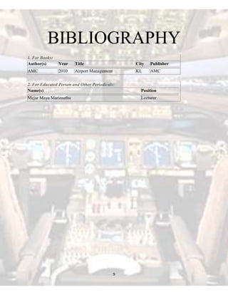 BIBLIOGRAPHY
1. For Books:
Author(s)

Year

Title

City

Publisher

AMC

2010

Airport Management

KL

AMC

2. For Educated Person and Other Periodicals:
Name(s)

Position

Mejar Maya Marimuthu

Lecturer

9

 