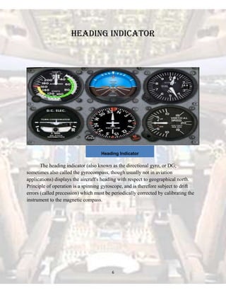 Heading Indicator

Heading Indicator

The heading indicator (also known as the directional gyro, or DG;
sometimes also called the gyrocompass, though usually not in aviation
applications) displays the aircraft's heading with respect to geographical north.
Principle of operation is a spinning gyroscope, and is therefore subject to drift
errors (called precession) which must be periodically corrected by calibrating the
instrument to the magnetic compass.

6

 