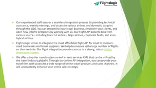  Our experienced staff assures a seamless integration process by providing technical
assistance, weekly meetings, and access to various airlines and domestic bargains
through the GDS. You can streamline your travel business, empower your clients, and
open new income prospects by working with us. Our Flight API collects data from
various sources, including low-cost airlines, large airlines, corporate fleets, and even
hybrid airlines.
 FlightsLogic strives to integrate the most affordable flight API for small to medium-
sized businesses and travel suppliers. We help businesses sell a large number of flights
on their website. Our flight integration provides access to a strong, robust airline
reservation system.
 We offer a top-tier travel system as well as web services XML that can be utilized by
the travel industry globally. Through our airline API integration, you can provide your
travel firm with access to a wide range of online travel products and sales channels. It
will undoubtedly enhance your online sales strategy.
 