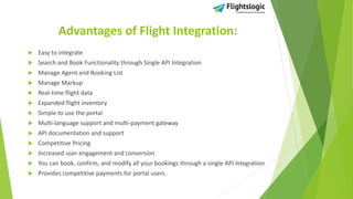 Advantages of Flight Integration:
 Easy to integrate
 Search and Book Functionality through Single API Integration
 Manage Agent and Booking List
 Manage Markup
 Real-time flight data
 Expanded flight inventory
 Simple to use the portal
 Multi-language support and multi-payment gateway
 API documentation and support
 Competitive Pricing
 Increased user engagement and conversion
 You can book, confirm, and modify all your bookings through a single API integration
 Provides competitive payments for portal users
 