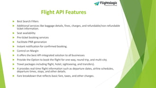 Flight API Features
 Best Search Filters
 Additional services like baggage details, fines, charges, and refundable/non-refundable
ticket information.
 Seat availability
 Pre-ticket booking services
 Facilitate PNR generation
 Instant notification for confirmed booking.
 Control on Margin
 It offers the best API-integrated solution to all businesses
 Provide the Option to book the flight for one-way, round trip, and multi-city.
 Travel packages including flight, hotel, sightseeing, and transfers).
 It provides real-time flight information such as departure dates, airline schedules,
departure times, stops, and other details.
 Fare breakdown that reflects basic fare, taxes, and other charges.
 