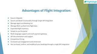 Advantages of Flight Integration:
 Easy to integrate
 Search and Book Functionality through Single API Integration
 Manage Agent and Booking List
 Manage Mark-up Real-time flight data
 Expanded flight inventory
 Simple to use the portal
 Multi-language support and multi-payment gateway
 API documentation and support
 Competitive Pricing
 Increased user engagement and conversion
 You can book, confirm, and modify all your bookings through a single API integration
 