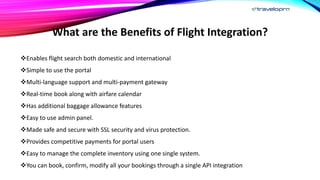 What are the Benefits of Flight Integration?
Enables flight search both domestic and international
Simple to use the portal
Multi-language support and multi-payment gateway
Real-time book along with airfare calendar
Has additional baggage allowance features
Easy to use admin panel.
Made safe and secure with SSL security and virus protection.
Provides competitive payments for portal users
Easy to manage the complete inventory using one single system.
You can book, confirm, modify all your bookings through a single API integration
 