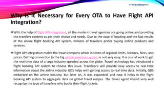 Why Is It Necessary for Every OTA to Have Flight API
Integration?
With the help of flight API integration, all the modern travel agencies are going online and providing
the travelers content as per their choice and needs. Due to the ease of booking and the fast results
of the online flight booking API system, millions of travelers prefer buying online products and
services.
Flight API integration makes the travel company whole in terms of regional limits, licenses, fares, and
prices. Getting connection to the big airline inventory system is not very easy. It is crucial work to get
the real-time data of a large industry speeded across the globe. Travel technology has introduced a
flight booking API system to choose this issue. Travelopro will provide easy access to real-time
information about the airline industry. GDS helps with getting access to real-time data. Initially, GDS
embarked on the airline industry, but later on, it was expanded, and now it helps in the flight
booking API system to aggregate data on global travel recipes. The travel agent should very well
recognize the type of travellers who books their flight tickets.
 