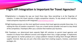 Flight API Integration is Important for Travel Agencies?
Digitalization is changing the way we travel these days. Now everything is at the fingertips of
travelers. It makes the travel industry a highly competitive industry. To stay ahead in this industry,
travel companies required an API-integrated travel booking solution.
Flight booking services are the most significant services that travel agencies provide these days. It is
making the lives of travelers convenient. If you are a travel service provider and want to stay ahead
of the competition, Travelopro offers you a solution that matches your business.
At Travelopro, our determined team expands flight API solutions to permit travel agencies and
travelers to choose from different services and integrate them into a single package. It implements
travel agencies to market products on a unique platform instead of selling them through different
supplier channels. Now you are just a few clicks away from creating coupons, invoices, customized
packages, etc.
 
