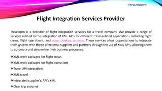 Flight Integration Services Provider
Travelopro is a provider of flight integration services for a travel company. We provide a range of
services related to the integration of XML APIs for different travel-related applications, including flight
crews, flight operations, and travel booking systems. These services allow organizations to integrate
their systems with those of external suppliers and partners through the use of XML APIs, allowing them
to automate and streamline their business processes.
XML work packages for flight crews
XML work packages for flight operations
Travel API integration
XML travel
Integrated supplier’s API’s XML
Clear trip extranet
 