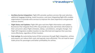  Ancillary Service Integration: Flight APIs provide auxiliary services like seat selection,
additional baggage booking, travel insurance, and more Integrating flight APIs enables
organizations to provide extra services to improve the client experience and generate
revenue streams.
 Flight Status and Updates: Flight APIs give real-time flight information and updates.
Businesses that integrate these APIs may provide accurate and timely information to
their consumers about flight schedules, delays, cancellations, and gate changes. Our
Flight API Integration enables travelers to stay informed and organize their journeys
more effectively, regardless of their location.
 Cost savings: By automating many of their processes through flight integration, airlines
and airports can reduce their costs and operate more efficiently. This can lead to lower
ticket prices for passengers and better profitability for airlines.
 