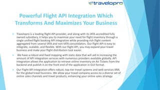 Powerful Flight API Integration Which
Transforms And Maximizes Your Business
 Travelopro is a leading flight API provider, and along with its IATA-accredited fully
owned subsidiary, it helps you to maximize your need for flight inventory through a
single unified flight booking API integration while providing rich flight content
aggregated from several IATA and non-IATA consolidators. Our flight API is easy to
integrate, scalable, and flexible. With our flight API, you may expand your travel
business and make your flight distribution task easier.
 We have a robust and fixed mapping with static data that will aid in increasing the
amount of API integration services with numerous providers available globally. API
integration allows the application to retrieve online inventory on Air Tickets from the
backend and publish it on the front end of the application in GUI format.
 Our Flight API Integration offers robust, top-tier travel systems and web services XML
for the global travel business. We allow your travel company access to a diverse set of
online sales channels and travel products, enhancing your online sales strategy.
 
