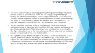  Travelopro is a reliable travel technology partner, offering seamless Flight Integration
services tailored to your individual needs. We can help you integrate the Flight
Booking API with the supplier of your choice using our experience. Our skilled team
assures a smooth integration process by providing technical support, weekly meetings,
and access to a large number of airlines and domestic deals through the GDS. Our
Flight API provides access to 225 LCC and 750+ GDS airlines from a single API.
 You can streamline your travel business, empower your clients, and generate
additional revenue by partnering with Travelopro. With our expertise and support, you
can effectively integrate the Flight API and take your travel business to new heights.
Our flight integration is one of the most reliable and efficient ways for travel portals to
provide well-organized services in a single location.
 Our Flight API collects data from hundreds of airlines, e-commerce platforms, search
engines, and mobile services into a single system to manage, search, book, and
support this vast content. We can help you maximize your flight inventory by providing
a single flight API in b2b and b2c travel portals, multiple flight booking APIs, and other
services. We work with IATA-certified agents as well as non-IATA consolidators
 