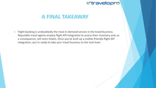 A FINAL TAKEAWAY
 Flight booking is undoubtedly the most in-demand service in the travel business.
Reputable travel agents employ flight API integration to access their inventory and, as
a consequence, sell more tickets. Once you've built up a mobile-friendly flight API
integration, you're ready to take your travel business to the next level.
 