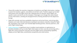  These APIs enable the seamless integration of platforms and flight information, making
it easier for travelers, agents, and airlines to do their work. Travelers expect up-to-date
information from the flight search API, allowing them to discover which flights use
specific routes and which are the cheapest. Passengers can change their plans based
on this information, avoiding the disappointment of being alerted from the departure
lounge.
 Flight APIs provide real-time availability, departure and arrival times, and pricing data.
Travelers can make informed decisions and book reservations instantly. Using the Flight
API, developers may create user-friendly flight booking portals, itinerary planners, and
other flight-related apps.
 Flight integration is significant since it enables travel websites or applications to
provide complete and up-to-date flight information to their users by connecting with a
flight API, travel companies may give real-time flight search and booking capability,
display correct flight data, and provide competitive price alternatives.
 