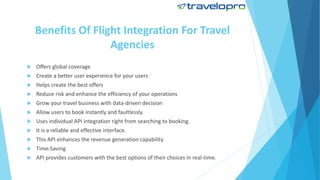 Benefits Of Flight Integration For Travel
Agencies
 Offers global coverage
 Create a better user experience for your users
 Helps create the best offers
 Reduce risk and enhance the efficiency of your operations
 Grow your travel business with data-driven decision
 Allow users to book instantly and faultlessly.
 Uses individual API integration right from searching to booking.
 It is a reliable and effective interface.
 This API enhances the revenue generation capability
 Time-Saving
 API provides customers with the best options of their choices in real-time.
 