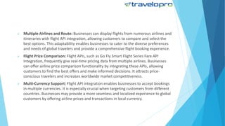  Multiple Airlines and Route: Businesses can display flights from numerous airlines and
itineraries with flight API integration, allowing customers to compare and select the
best options. This adaptability enables businesses to cater to the diverse preferences
and needs of global travelers and provide a comprehensive flight booking experience.
 Flight Price Comparison: Flight APIs, such as Go Fly Smart Flight Series Fare API
Integration, frequently give real-time pricing data from multiple airlines. Businesses
can offer airline price comparison functionality by integrating these APIs, allowing
customers to find the best offers and make informed decisions. It attracts price-
conscious travelers and increases worldwide market competitiveness.
 Multi-Currency Support: Flight API integration enables businesses to accept bookings
in multiple currencies. It is especially crucial when targeting customers from different
countries. Businesses may provide a more seamless and localized experience to global
customers by offering airline prices and transactions in local currency.
 