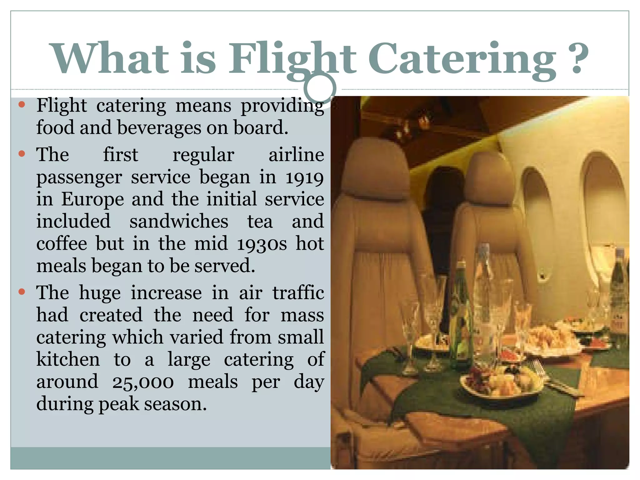 What is Flight Catering ? Flight catering means providing food and beverages on board.  The first regular airline passenger service began in 1919 in Europe and the initial service included sandwiches tea and coffee but in the mid 1930s hot meals began to be served. The huge increase in air traffic had created the need for mass catering which varied from small kitchen to a large catering of around 25,000 meals per day during peak season. 