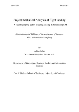 Adrian Valles M07593734
Project: Statistical Analysis of flight landing
• Identifying the factors affecting landing distance using SAS
Submitted in partial fulfillment of the requirements of the course
BANA 6043 Statistical Computing
By
Adrian Valles
MS Business Analytics Candidate 2018
Department of Operations, Business Analytics & Information
Systems
Carl H Lindner School of Business: University of Cincinnati
 