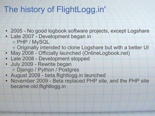 The history of FlightLogg.in' 2005 - No good logbook software projects, except Logshare Late 2007 - Development began in  PHP / MySQL  Originally intended to clone Logshare but with a better UI  May 2008 - Officially launched (OnlineLogbook.net) Late 2008 - Development stopped  July 2009 - Rewrite began  Django / Python / Postgres August 2009 - beta.flightlogg.in launched  November 2009 - Beta replaced PHP site, and the PHP site became old.flightlogg.in  