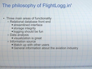 The philosophy of FlightLogg.in' Three main areas of functionality Relational database front end streamlined interface storage integrity logging should be fun Data analysis visualization is great  Information source Match up with other users General information about the aviation industry 