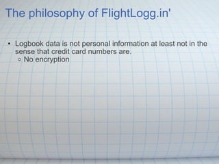 The philosophy of FlightLogg.in' Logbook data is not personal information at least not in the sense that credit card numbers are. No encryption  