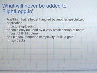 What will never be added to FlightLogg.in' Anything that is better handled by another specialized application picture uploading  or could only be used by a very small portion of users cost of flight column  or if it adds unneeded complexity for little gain  gps tracks 