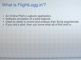 What is FlightLogg.in'? An Online Pilot's Logbook application.  Software emulation of a pilot logbook  Used by pilots to record and analyze their flying experiences If you are a pilot, then you know what all of this stuff is  