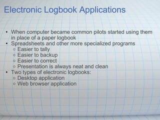 Electronic Logbook Applications When computer became common pilots started using them in place of a paper logbook Spreadsheets and other more specialized programs Easier to tally Easier to backup Easier to correct Presentation is always neat and clean  Two types of electronic logbooks: Desktop application Web browser application 