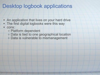 Desktop logbook applications An application that lives on your hard drive The first digital logbooks were this way cons: Platform dependent  Data is tied to one geographical location Data is vulnerable to mismanagement  
