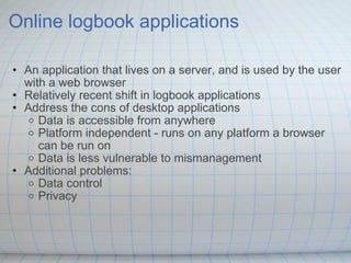 Online logbook applications An application that lives on a server, and is used by the user with a web browser  Relatively recent shift in logbook applications Address the cons of desktop applications Data is accessible from anywhere Platform independent - runs on any platform a browser can be run on Data is less vulnerable to mismanagement Additional problems: Data control Privacy 
