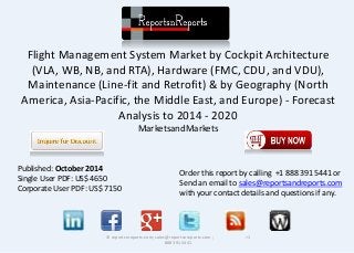 Flight Management System Market by Cockpit Architecture
(VLA, WB, NB, and RTA), Hardware (FMC, CDU, and VDU),
Maintenance (Line-fit and Retrofit) & by Geography (North
America, Asia-Pacific, the Middle East, and Europe) - Forecast
Analysis to 2014 - 2020
MarketsandMarkets
© reportsnreports.com; sales@reportsnreports.com ; +1
888 391 5441
Published: October 2014
Single User PDF: US$ 4650
Corporate User PDF: US$ 7150
Order this report by calling +1 888 391 5441 or
Send an email to sales@reportsandreports.com
with your contact details and questions if any.
 