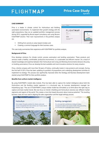 Priva Case Study
April 2014
CASE SUMMARY
Priva is a leader in climate control for Horticulture and Building
automation environments. To implement their growth strategy with the
right propositions, they ran an updated portfolio management process
during 2013, supported by Bicore expert consultancy and using Bicore’s
FLIGHTMAP solution. Their main improvements in the portfolio analysis
are:
 Shifting from priority to value-based mindset, and
 Creating a common language for their business cases.
This case study summarizes their experience with FLIGHTMAP for portfolio analysis.
Background of Priva
Priva develops solutions for climate control, process automation and building automation. These products and
services create a healthy, comfortable, productive environment, in a sustainable and efficient manner. As a result of
shared knowledge and expertise between their Horticultural and Living and Working Environments divisions (focusing
on building automation), Priva can develop the best available and most innovative solutions for every situation.
Priva, a family company with more than 50 years of history, continually invests in new products and concepts. During
the first half of 2013, Priva has been updating its portfolio of propositions and underlying development activities to
implement its strategy. This process was significantly improved when the Strategy and Business Development team
started using FLIGHTMAP for their portfolio analysis.
Benefits from uniform market intelligence
By using FLIGHTMAP’s market data module, Priva has been able to capture the market intelligence about both the
Horticulture and the Building market segments in a structured way. As business development manager Jan
Knijnenburg says: “The use of FLIGHTMAP’s unique market model has stimulated us to think about the right way to
capture and track market trends. We now focus on trends in Building and Horticulture volumes over different market
segments and regions of the world. This creates a more fact-based discussion about revenue potential.” The resulting
business cases are now used in aligning the sales organization and the target settings process.
 