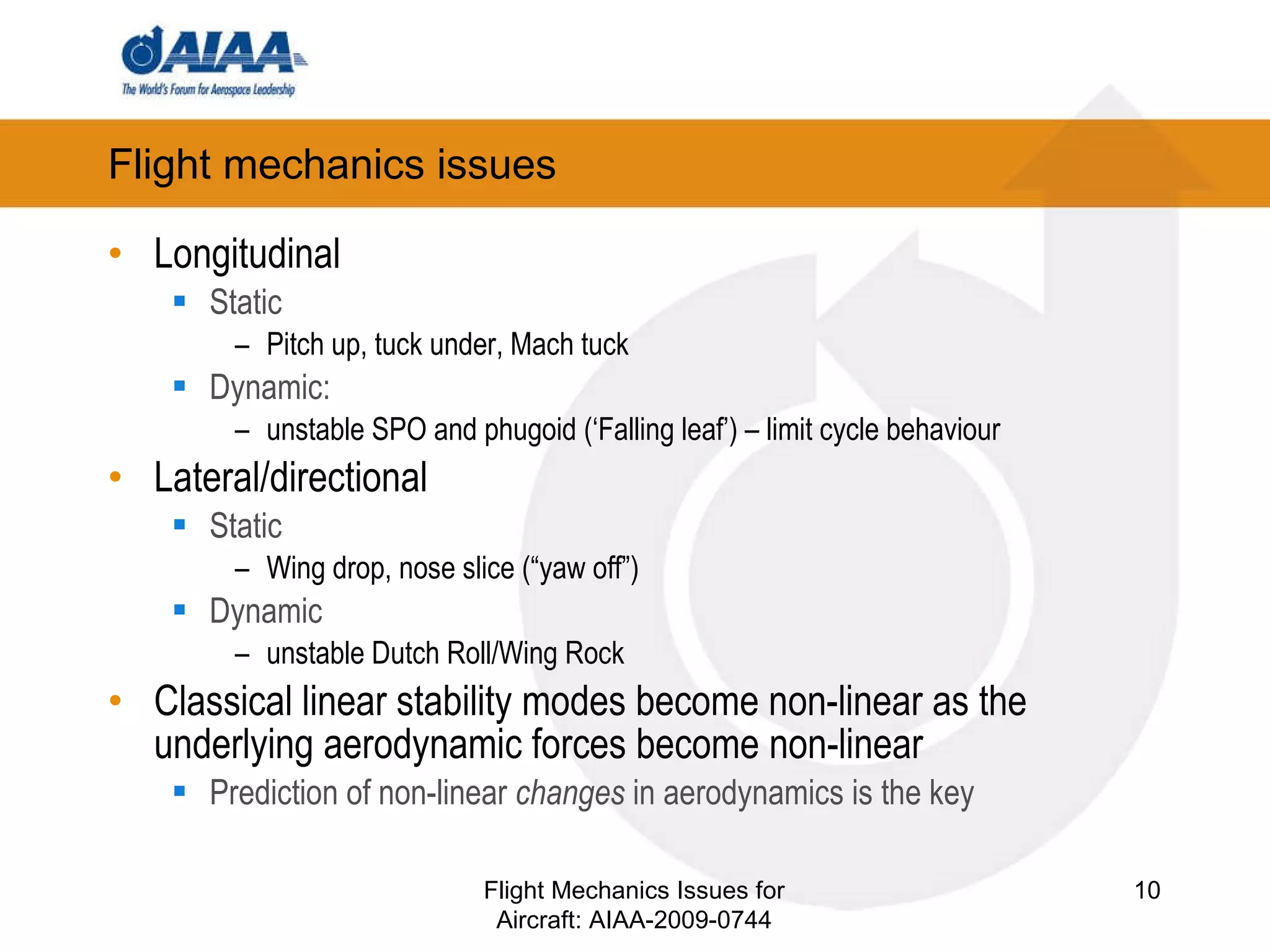 Flight mechanics issues Longitudinal Static Pitch up, tuck under, Mach tuck Dynamic:  unstable SPO and phugoid (‘Falling leaf’) – limit cycle behaviour Lateral/directional Static Wing drop, nose slice (“yaw off”) ‏ Dynamic unstable Dutch Roll/Wing Rock Classical linear stability modes become non-linear as the underlying aerodynamic forces become non-linear Prediction of non-linear  changes  in aerodynamics is the key Flight Mechanics Issues for Aircraft: AIAA-2009-0744 