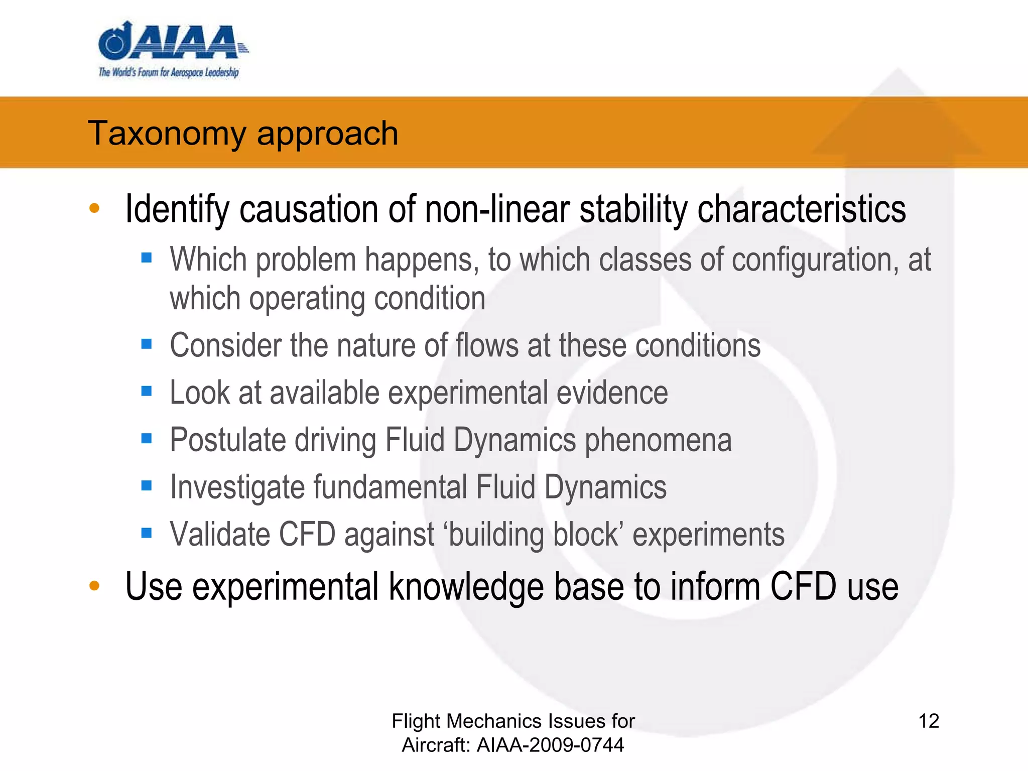 Taxonomy approach Identify causation of non-linear stability characteristics Which problem happens, to which classes of configuration, at which operating condition Consider the nature of flows at these conditions Look at available experimental evidence Postulate driving Fluid Dynamics phenomena Investigate fundamental Fluid Dynamics Validate CFD against ‘building block’ experiments Use experimental knowledge base to inform CFD use Flight Mechanics Issues for Aircraft: AIAA-2009-0744 