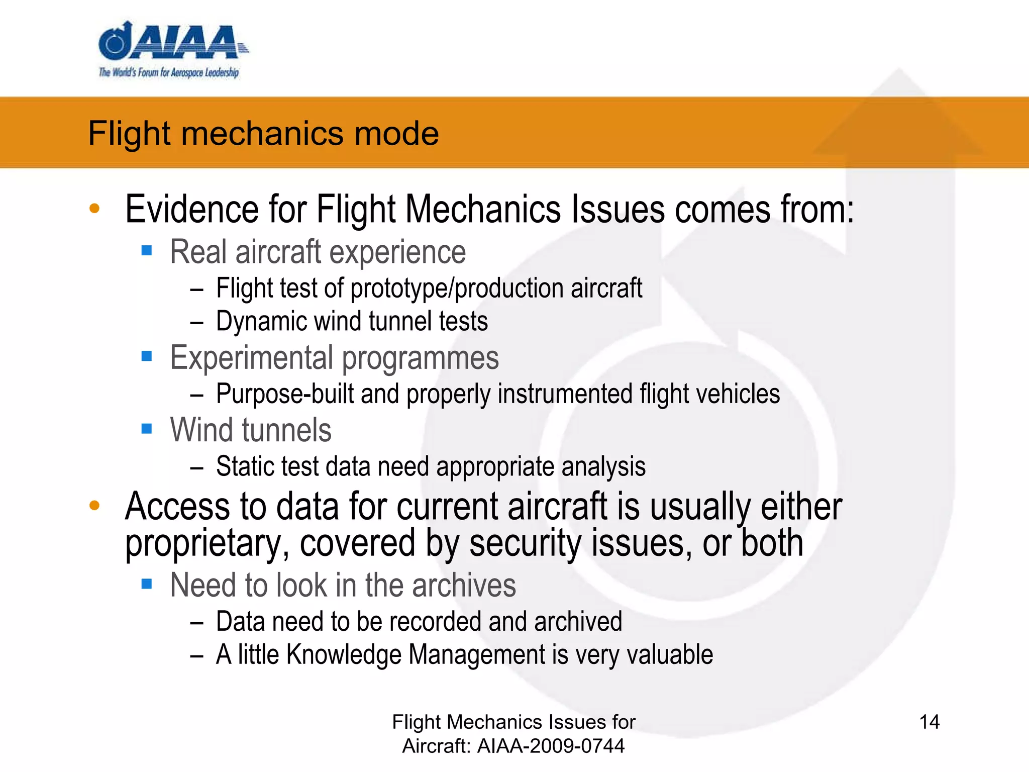 Flight mechanics mode Evidence for Flight Mechanics Issues comes from: Real aircraft experience Flight test of prototype/production aircraft Dynamic wind tunnel tests Experimental programmes Purpose-built and properly instrumented flight vehicles Wind tunnels Static test data need appropriate analysis Access to data for current aircraft is usually either proprietary, covered by security issues, or both Need to look in the archives Data need to be recorded and archived A little Knowledge Management is very valuable Flight Mechanics Issues for Aircraft: AIAA-2009-0744 