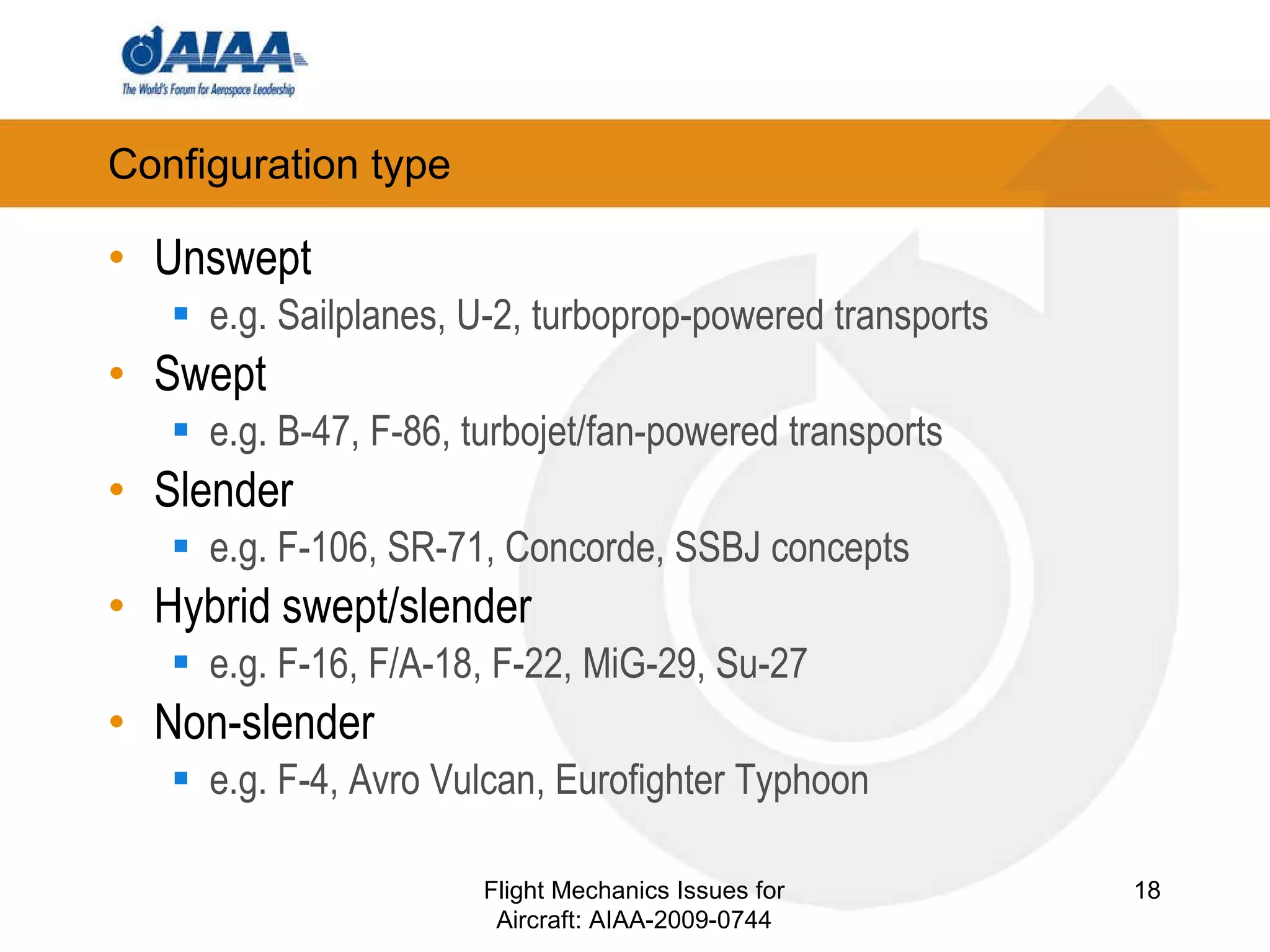 Configuration type Unswept e.g. Sailplanes, U-2, turboprop-powered transports Swept e.g. B-47, F-86, turbojet/fan-powered transports Slender e.g. F-106, SR-71, Concorde, SSBJ concepts Hybrid swept/slender e.g. F-16, F/A-18, F-22, MiG-29, Su-27 Non-slender e.g. F-4, Avro Vulcan, Eurofighter Typhoon Flight Mechanics Issues for Aircraft: AIAA-2009-0744 