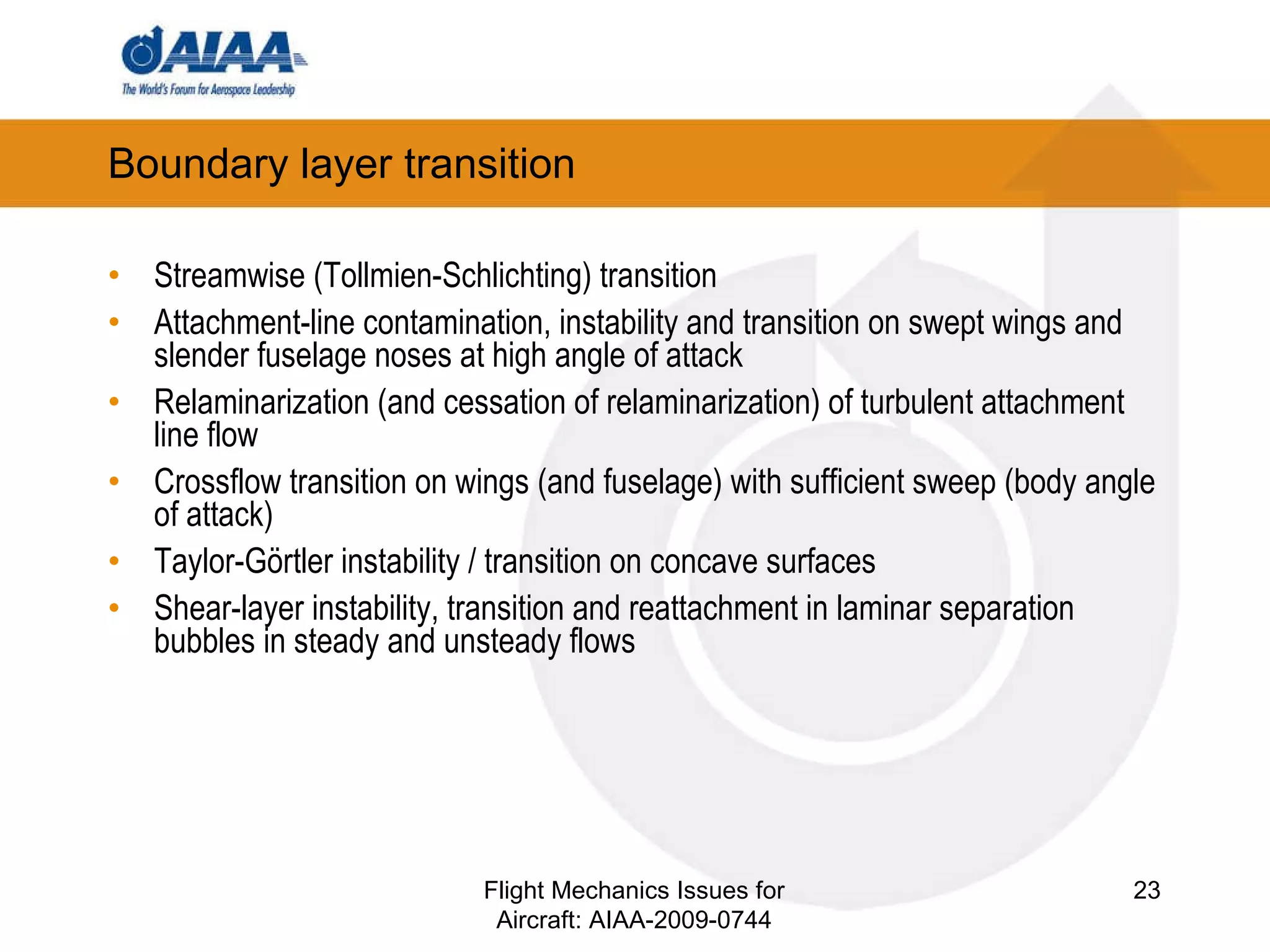 Boundary layer transition Streamwise (Tollmien-Schlichting) transition Attachment-line contamination, instability and transition on swept wings and slender fuselage noses at high angle of attack Relaminarization (and cessation of relaminarization) of turbulent attachment line flow  Crossflow transition on wings (and fuselage) with sufficient sweep (body angle of attack) Taylor-Görtler instability / transition on concave surfaces Shear-layer instability, transition and reattachment in laminar separation bubbles in steady and unsteady flows Flight Mechanics Issues for Aircraft: AIAA-2009-0744 