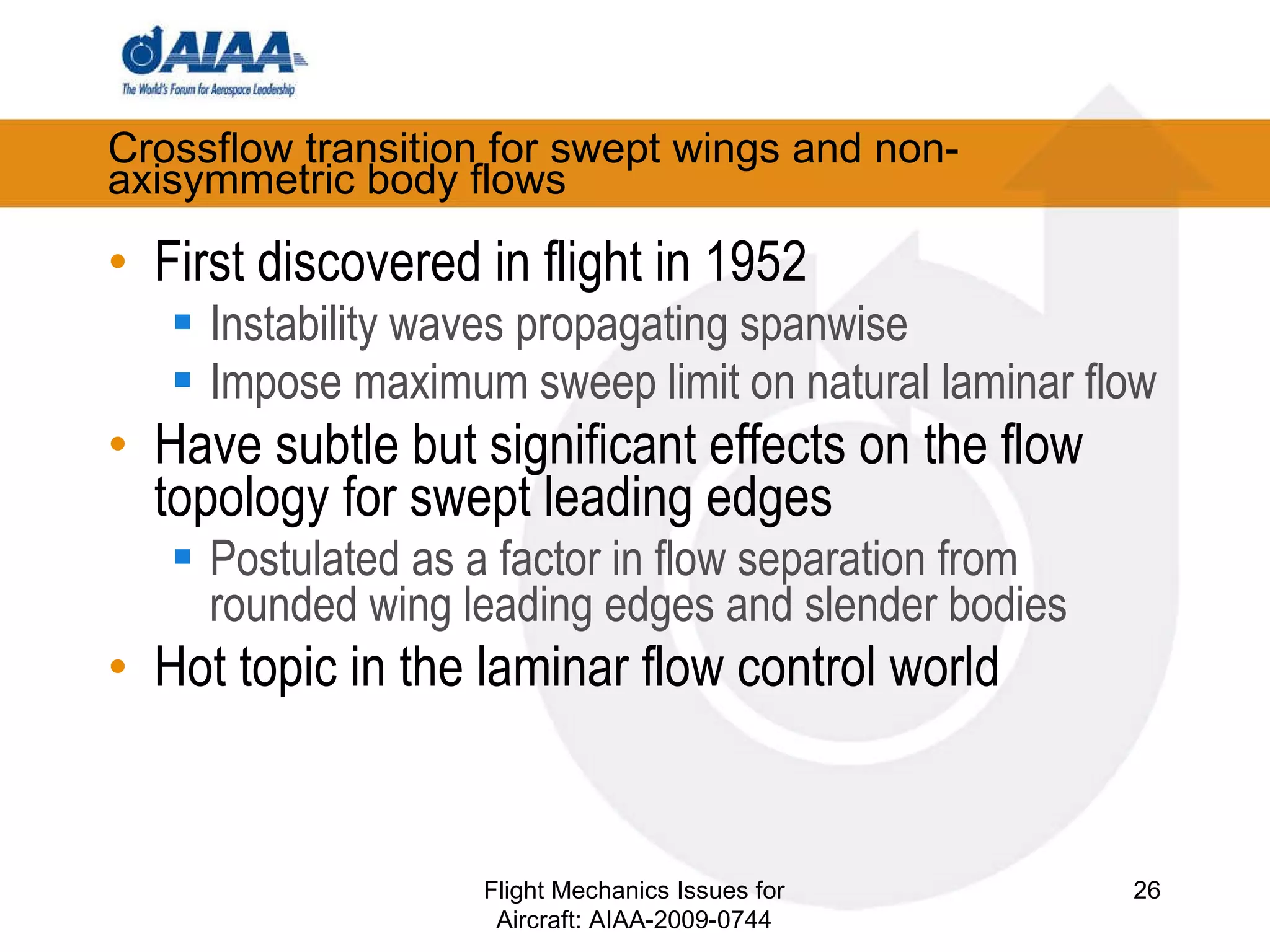 Crossflow transition for swept wings and non-axisymmetric body flows First discovered in flight in 1952 Instability waves propagating spanwise Impose maximum sweep limit on natural laminar flow Have subtle but significant effects on the flow topology for swept leading edges Postulated as a factor in flow separation from rounded wing leading edges and slender bodies Hot topic in the laminar flow control world Flight Mechanics Issues for Aircraft: AIAA-2009-0744 