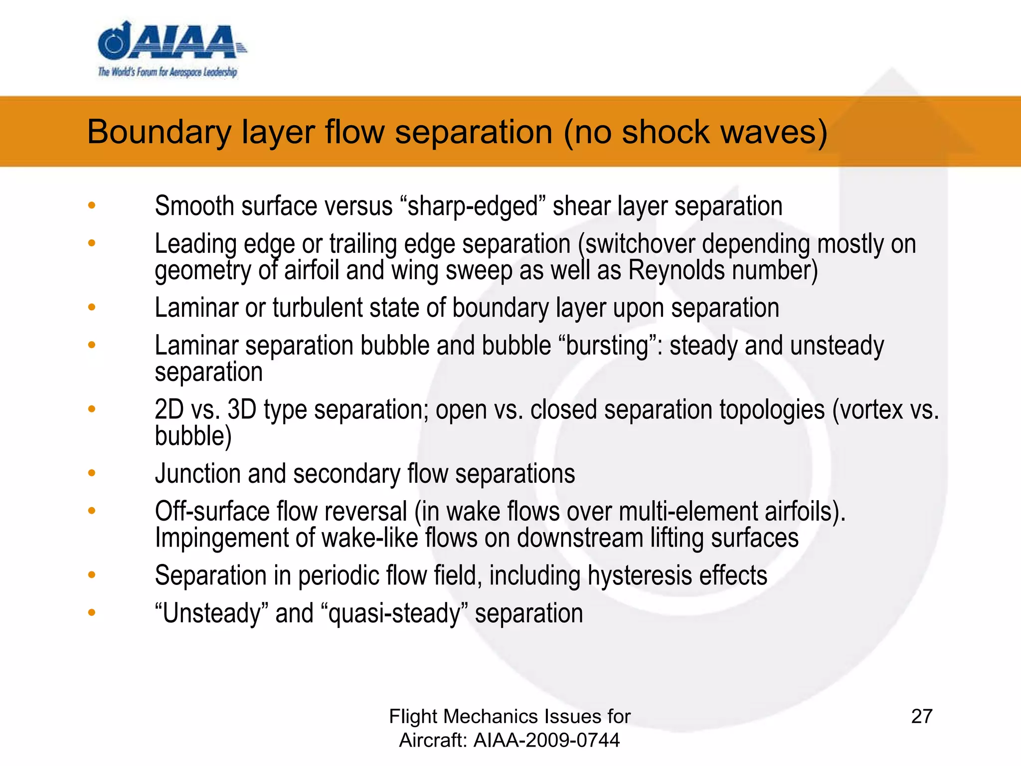 Boundary layer flow separation (no shock waves) Smooth surface versus “sharp-edged” shear layer separation Leading edge or trailing edge separation (switchover depending mostly on geometry of airfoil and wing sweep as well as Reynolds number) Laminar or turbulent state of boundary layer upon separation  Laminar separation bubble and bubble “bursting”: steady and unsteady separation 2D vs. 3D type separation; open vs. closed separation topologies (vortex vs. bubble) Junction and secondary flow separations Off-surface flow reversal (in wake flows over multi-element airfoils).  Impingement of wake-like flows on downstream lifting surfaces Separation in periodic flow field, including hysteresis effects “ Unsteady” and “quasi-steady” separation Flight Mechanics Issues for Aircraft: AIAA-2009-0744 