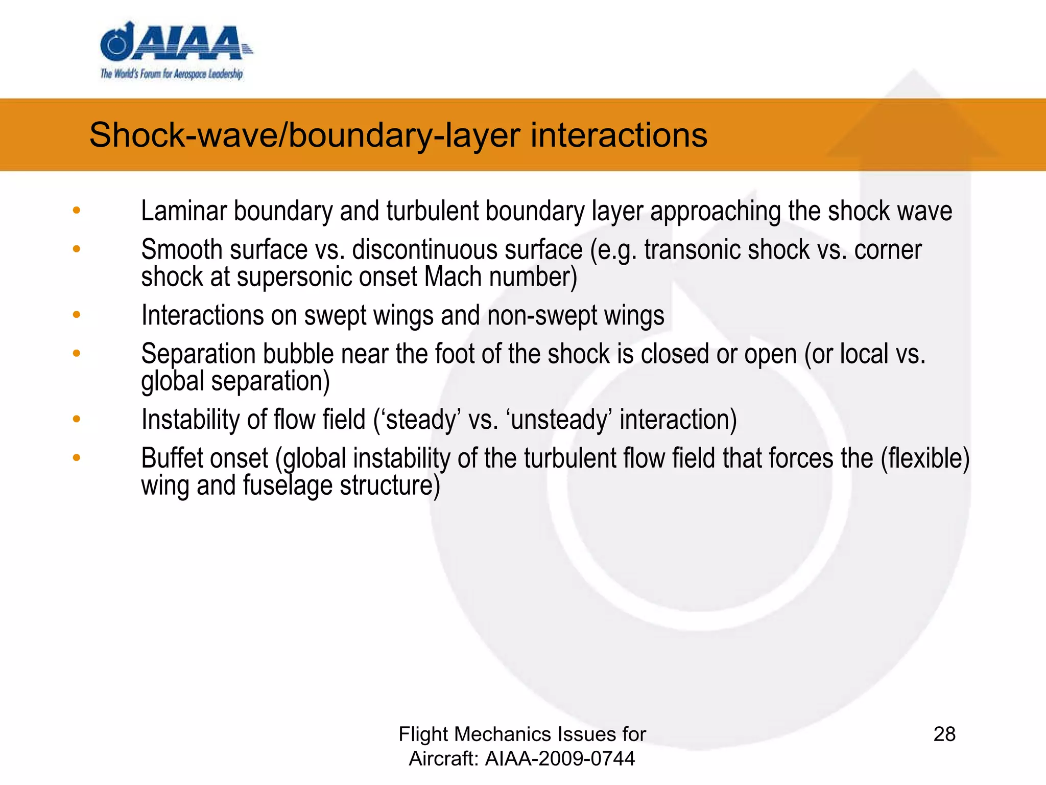 Shock-wave/boundary-layer interactions Laminar boundary and turbulent boundary layer approaching the shock wave Smooth surface vs. discontinuous surface (e.g. transonic shock vs. corner shock at supersonic onset Mach number) Interactions on swept wings and non-swept wings Separation bubble near the foot of the shock is closed or open (or local vs. global separation) Instability of flow field (‘steady’ vs. ‘unsteady’ interaction) Buffet onset (global instability of the turbulent flow field that forces the (flexible) wing and fuselage structure) Flight Mechanics Issues for Aircraft: AIAA-2009-0744 