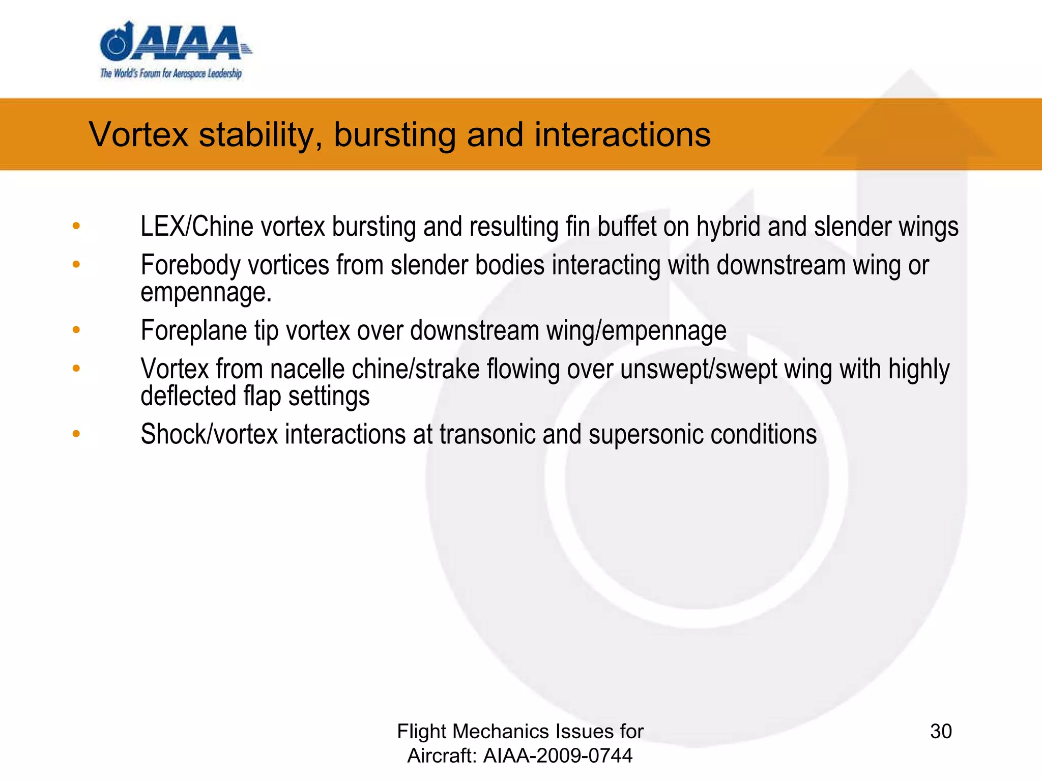 Vortex stability, bursting and interactions LEX/Chine vortex bursting and resulting fin buffet on hybrid and slender wings Forebody vortices from slender bodies interacting with downstream wing or empennage. Foreplane tip vortex over downstream wing/empennage Vortex from nacelle chine/strake flowing over unswept/swept wing with highly deflected flap settings Shock/vortex interactions at transonic and supersonic conditions Flight Mechanics Issues for Aircraft: AIAA-2009-0744 