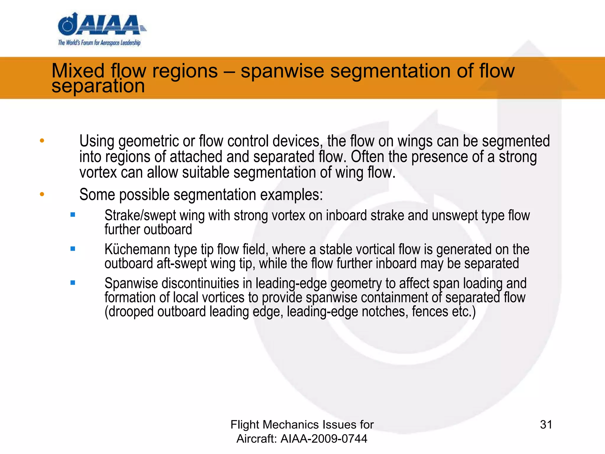Mixed flow regions – spanwise segmentation of flow separation Using geometric or flow control devices, the flow on wings can be segmented into regions of attached and separated flow. Often the presence of a strong vortex can allow suitable segmentation of wing flow. Some possible segmentation examples: Strake/swept wing with strong vortex on inboard strake and unswept type flow further outboard Küchemann type tip flow field, where a stable vortical flow is generated on the outboard aft-swept wing tip, while the flow further inboard may be separated Spanwise discontinuities in leading-edge geometry to affect span loading and formation of local vortices to provide spanwise containment of separated flow (drooped outboard leading edge, leading-edge notches, fences etc.) Flight Mechanics Issues for Aircraft: AIAA-2009-0744 