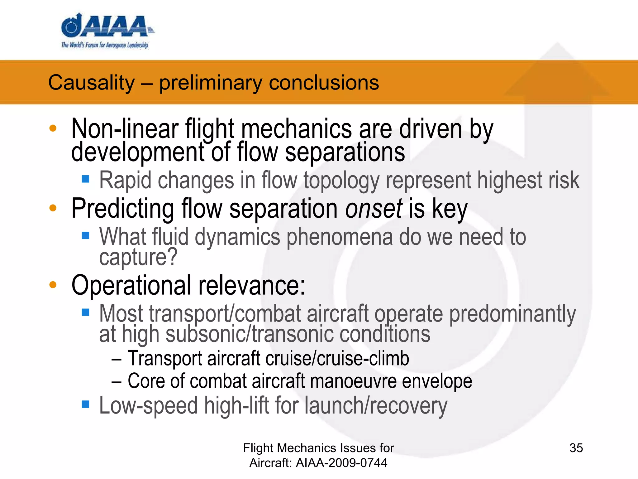 Causality – preliminary conclusions Non-linear flight mechanics are driven by development of flow separations Rapid changes in flow topology represent highest risk Predicting flow separation  onset  is key What fluid dynamics phenomena do we need to capture?  Operational relevance: Most transport/combat aircraft operate predominantly at high subsonic/transonic conditions Transport aircraft cruise/cruise-climb Core of combat aircraft manoeuvre envelope Low-speed high-lift for launch/recovery Flight Mechanics Issues for Aircraft: AIAA-2009-0744 