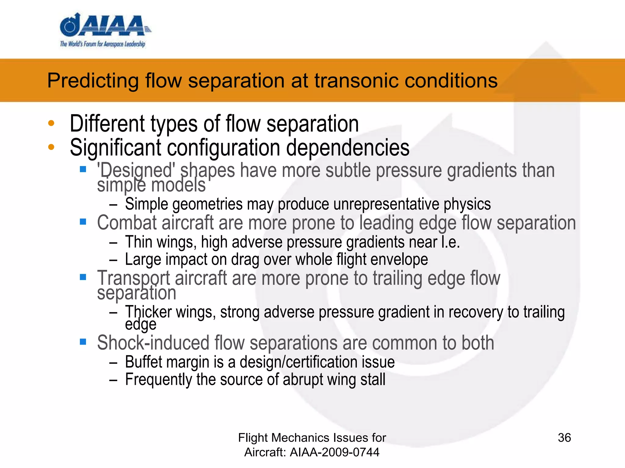 Different types of flow separation Significant configuration dependencies 'Designed' shapes have more subtle pressure gradients than simple models Simple geometries may produce unrepresentative physics Combat aircraft are more prone to leading edge flow separation Thin wings, high adverse pressure gradients near l.e. Large impact on drag over whole flight envelope Transport aircraft are more prone to trailing edge flow separation Thicker wings, strong adverse pressure gradient in recovery to trailing edge Shock-induced flow separations are common to both Buffet margin is a design/certification issue Frequently the source of abrupt wing stall Predicting flow separation at transonic conditions Flight Mechanics Issues for Aircraft: AIAA-2009-0744 