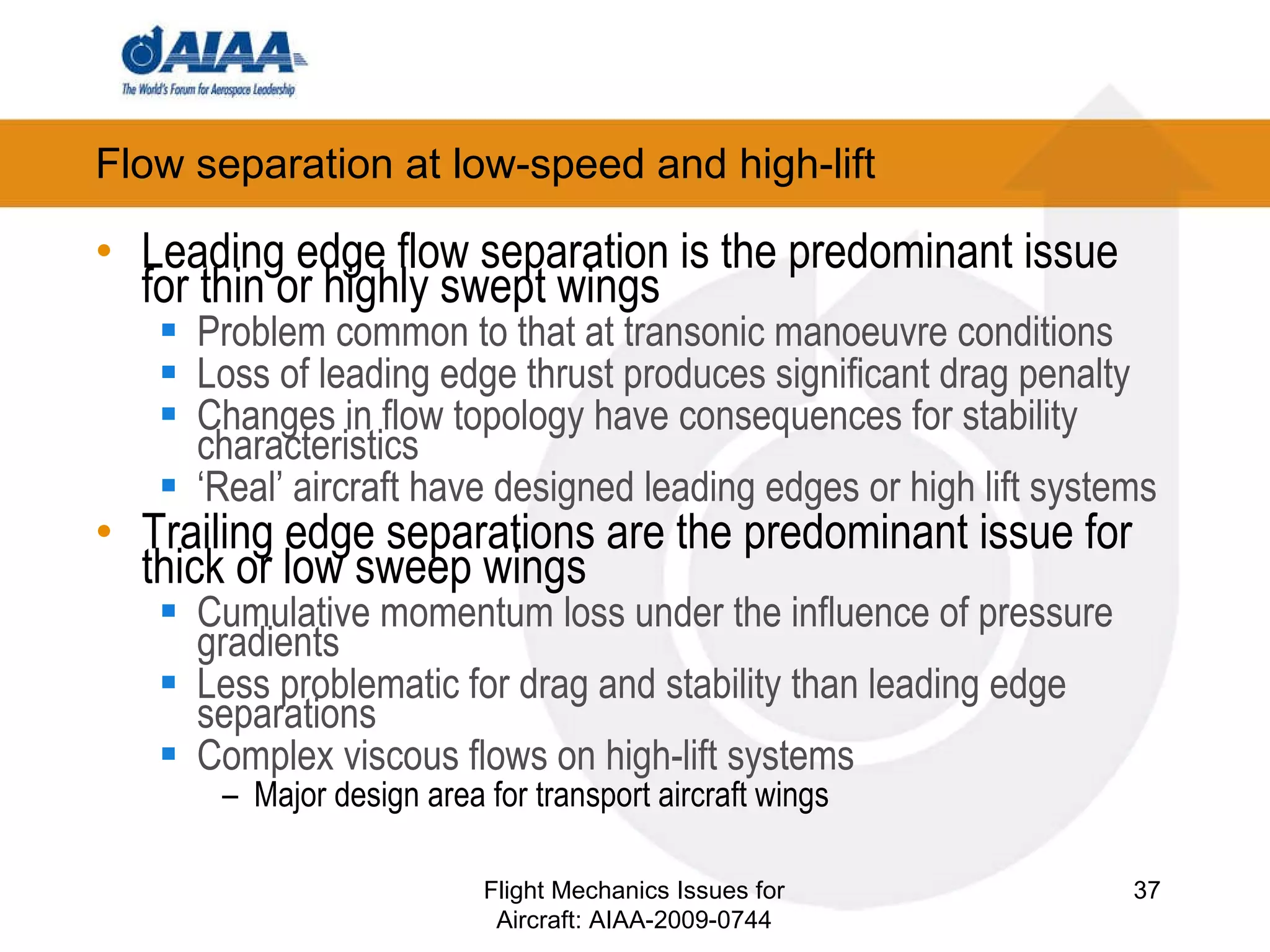 Flow separation at low-speed and high-lift  Leading edge flow separation is the predominant issue for thin or highly swept wings Problem common to that at transonic manoeuvre conditions Loss of leading edge thrust produces significant drag penalty Changes in flow topology have consequences for stability characteristics ‘ Real’ aircraft have designed leading edges or high lift systems Trailing edge separations are the predominant issue for thick or low sweep wings Cumulative momentum loss under the influence of pressure gradients Less problematic for drag and stability than leading edge separations Complex viscous flows on high-lift systems Major design area for transport aircraft wings  Flight Mechanics Issues for Aircraft: AIAA-2009-0744 