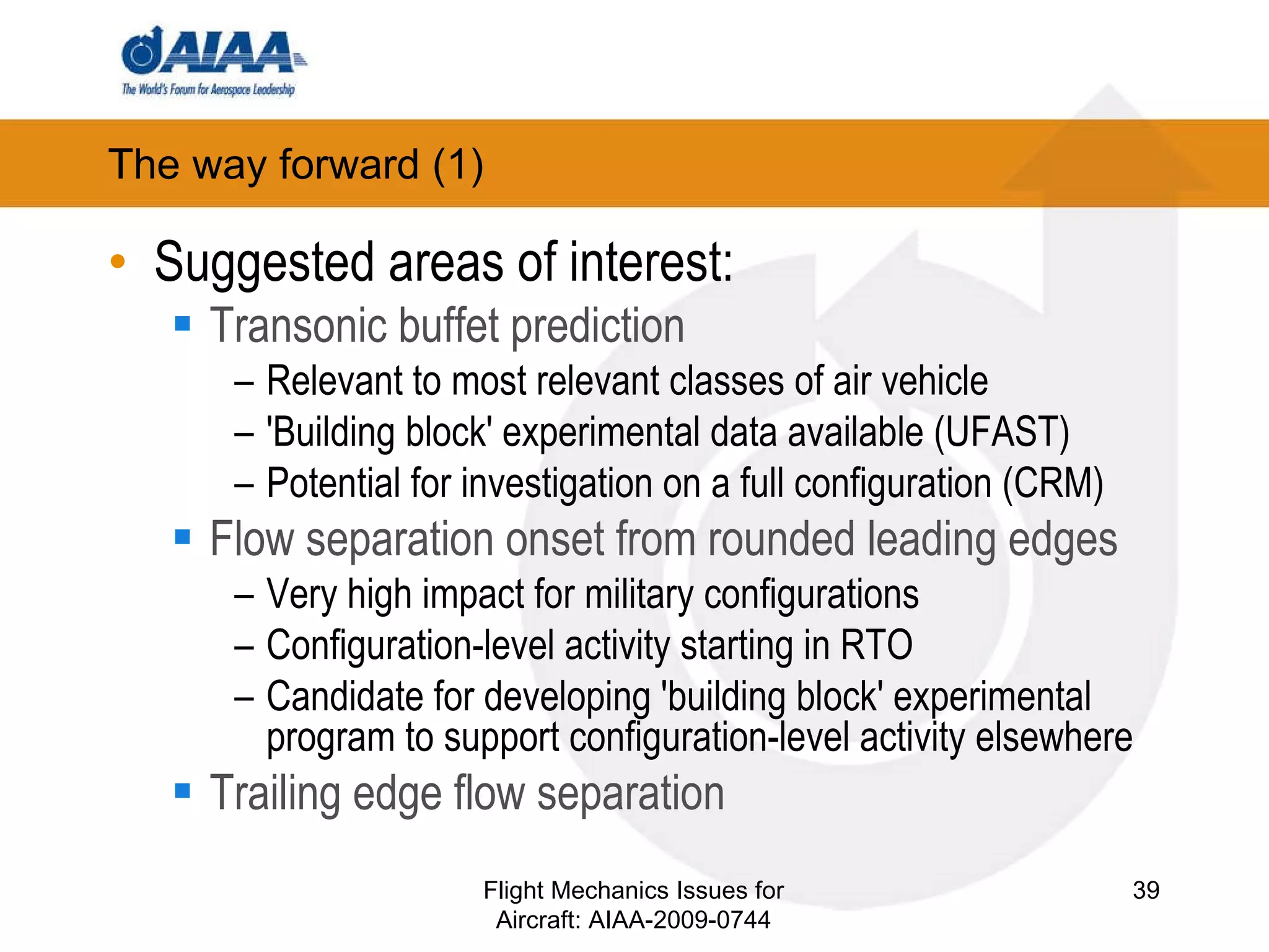 The way forward (1) ‏ Suggested areas of interest: Transonic buffet prediction Relevant to most relevant classes of air vehicle 'Building block' experimental data available (UFAST) Potential for investigation on a full configuration (CRM) ‏ Flow separation onset from rounded leading edges Very high impact for military configurations Configuration-level activity starting in RTO Candidate for developing 'building block' experimental program to support configuration-level activity elsewhere Trailing edge flow separation Flight Mechanics Issues for Aircraft: AIAA-2009-0744 