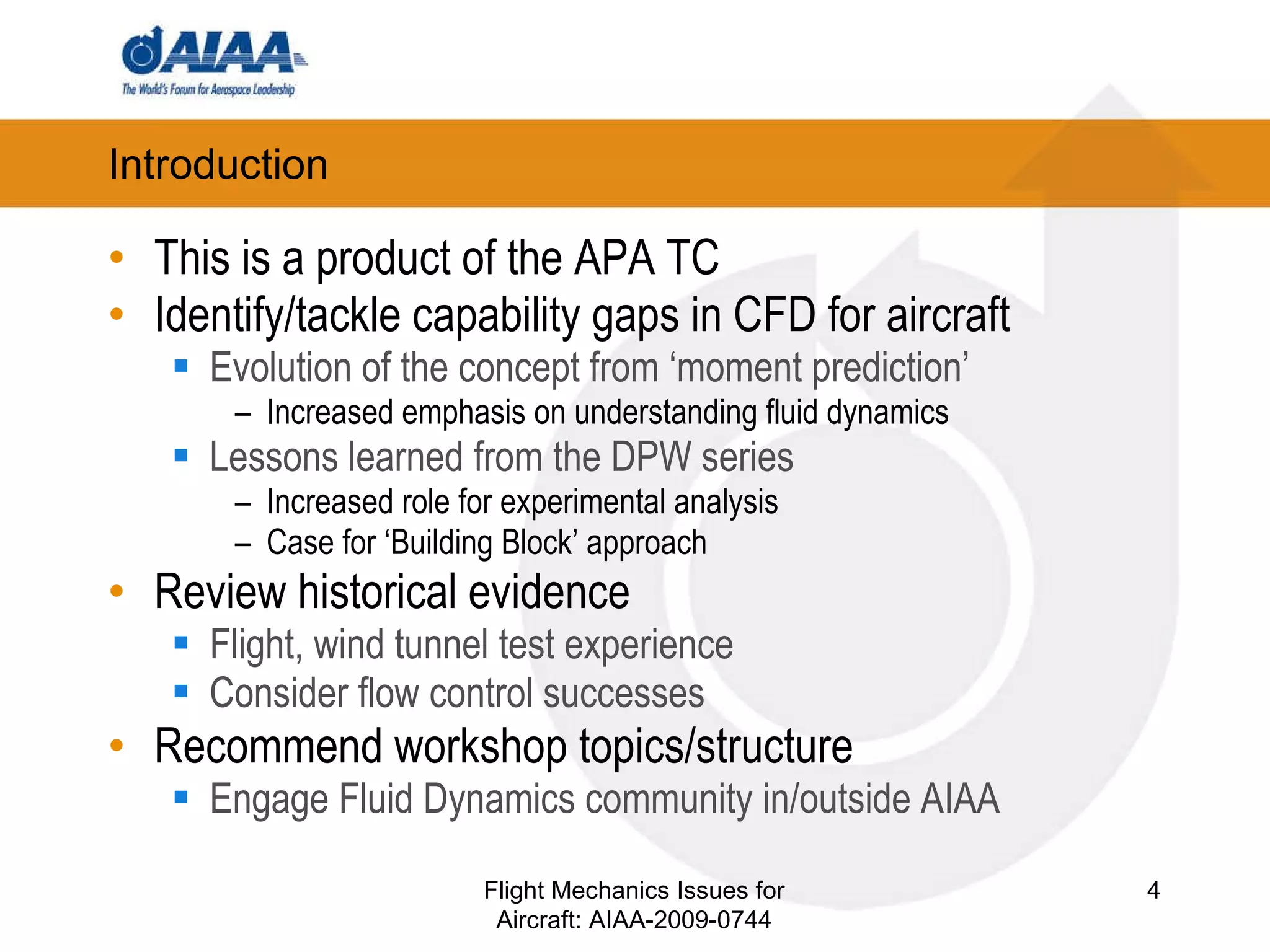 Introduction This is a product of the APA TC Identify/tackle capability gaps in CFD for aircraft Evolution of the concept from ‘moment prediction’ Increased emphasis on understanding fluid dynamics Lessons learned from the DPW series Increased role for experimental analysis Case for ‘Building Block’ approach Review historical evidence Flight, wind tunnel test experience Consider flow control successes Recommend workshop topics/structure Engage Fluid Dynamics community in/outside AIAA Flight Mechanics Issues for Aircraft: AIAA-2009-0744 