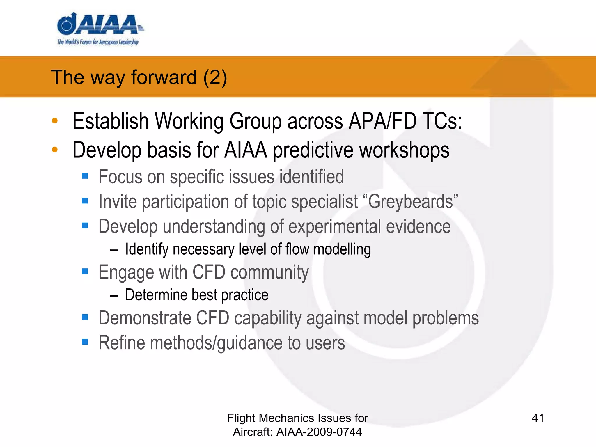 The way forward (2) ‏ Establish Working Group across APA/FD TCs: Develop basis for AIAA predictive workshops Focus on specific issues identified Invite participation of topic specialist “Greybeards” Develop understanding of experimental evidence Identify necessary level of flow modelling Engage with CFD community Determine best practice Demonstrate CFD capability against model problems Refine methods/guidance to users Flight Mechanics Issues for Aircraft: AIAA-2009-0744 