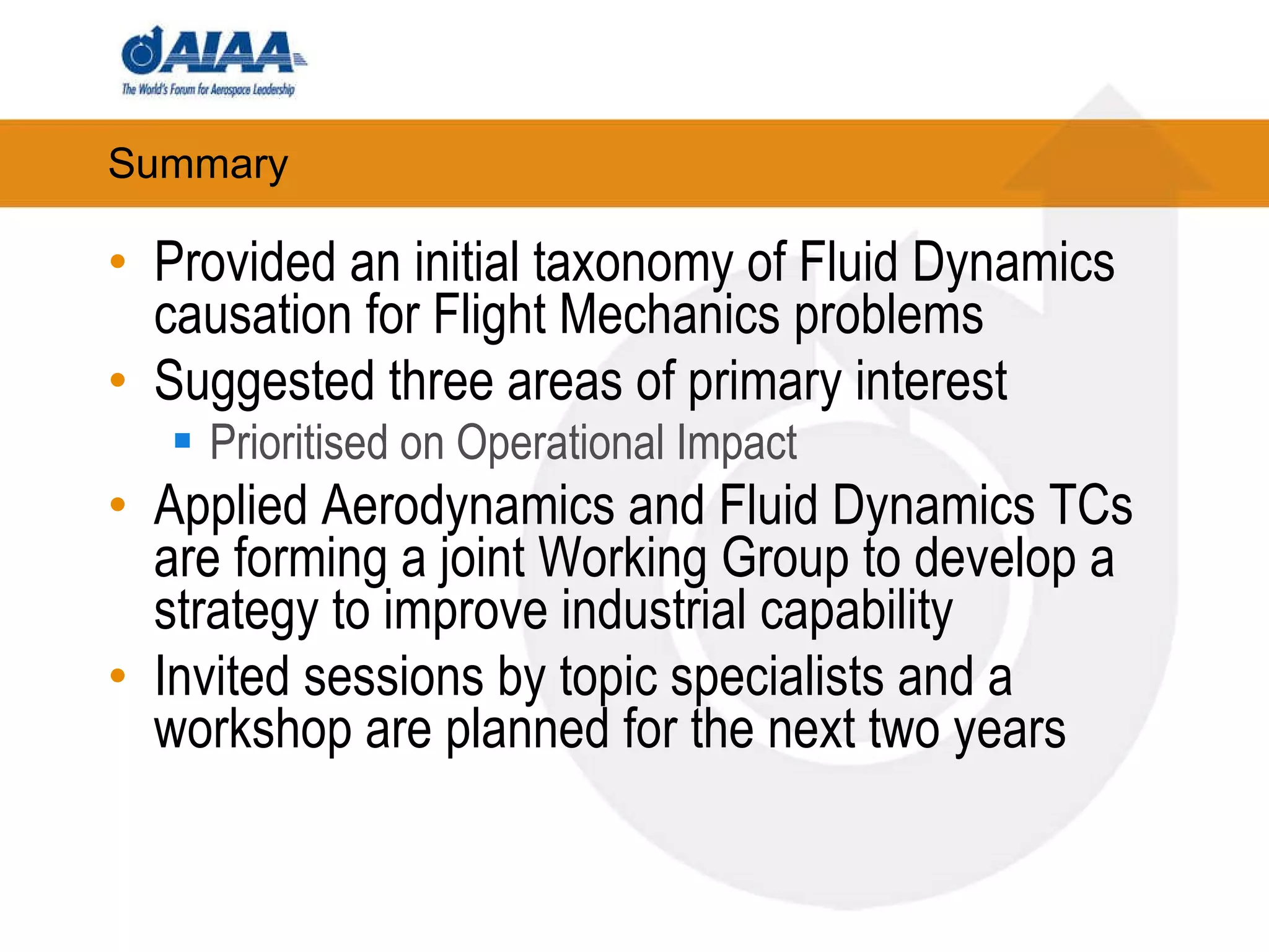 Summary Provided an initial taxonomy of Fluid Dynamics causation for Flight Mechanics problems Suggested three areas of primary interest Prioritised on Operational Impact Applied Aerodynamics and Fluid Dynamics TCs are forming a joint Working Group to develop a strategy to improve industrial capability Invited sessions by topic specialists and a workshop are planned for the next two years 