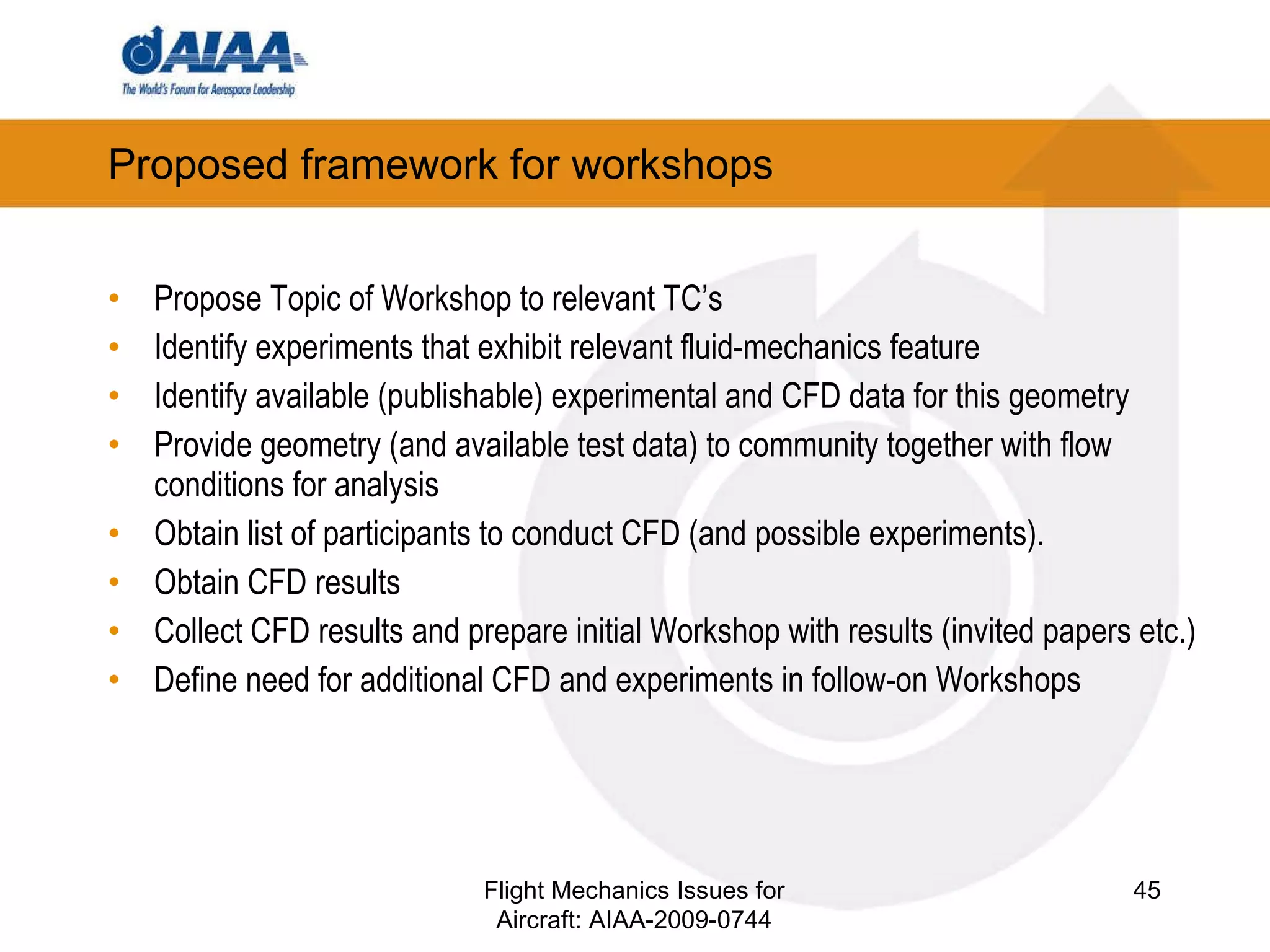 Proposed framework for workshops Propose Topic of Workshop to relevant TC’s Identify experiments that exhibit relevant fluid-mechanics feature Identify available (publishable) experimental and CFD data for this geometry Provide geometry (and available test data) to community together with flow conditions for analysis  Obtain list of participants to conduct CFD (and possible experiments).  Obtain CFD results Collect CFD results and prepare initial Workshop with results (invited papers etc.) ‏ Define need for additional CFD and experiments in follow-on Workshops Flight Mechanics Issues for Aircraft: AIAA-2009-0744 