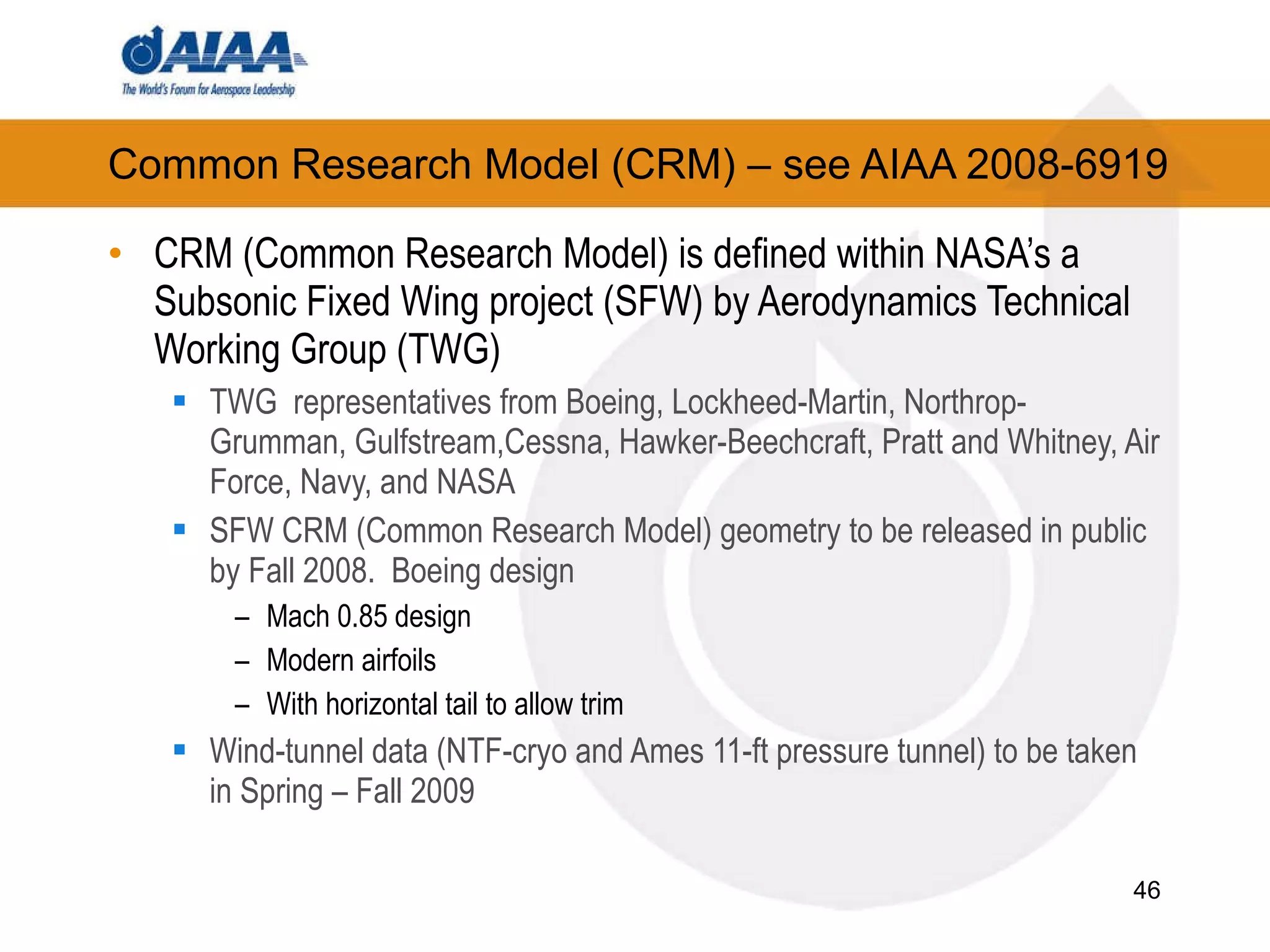 Common Research Model (CRM) – see AIAA 2008-6919 CRM (Common Research Model) is defined within NASA’s a Subsonic Fixed Wing project (SFW) by Aerodynamics Technical Working Group (TWG) ‏ TWG  representatives from Boeing, Lockheed-Martin, Northrop-Grumman, Gulfstream,Cessna, Hawker-Beechcraft, Pratt and Whitney, Air Force, Navy, and NASA SFW CRM (Common Research Model) geometry to be released in public by Fall 2008.  Boeing design Mach 0.85 design Modern airfoils With horizontal tail to allow trim Wind-tunnel data (NTF-cryo and Ames 11-ft pressure tunnel) to be taken in Spring – Fall 2009 